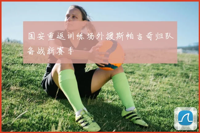 国安重返训练场外援斯帕吉奇归队备战新赛季