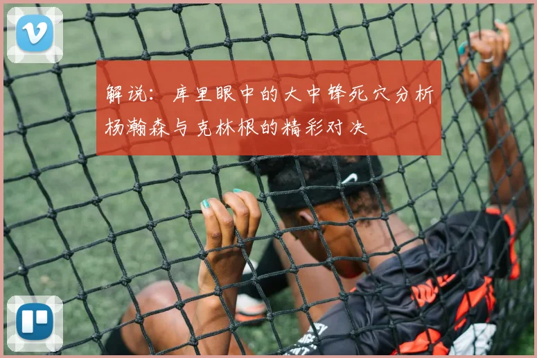 解说：库里眼中的大中锋死穴分析杨瀚森与克林根的精彩对决