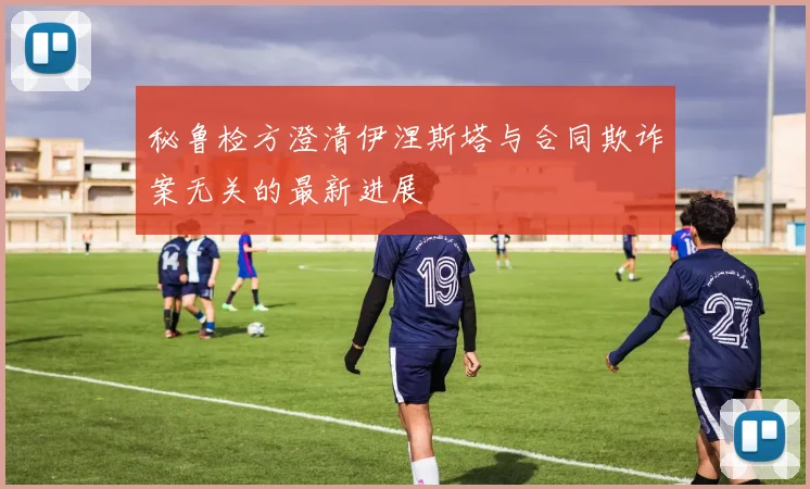 秘鲁检方澄清伊涅斯塔与合同欺诈案无关的最新进展