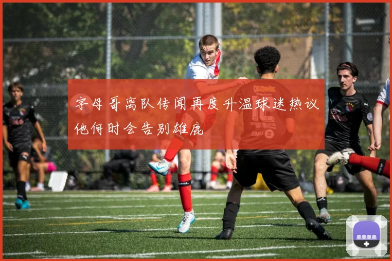 字母哥离队传闻再度升温球迷热议他何时会告别雄鹿