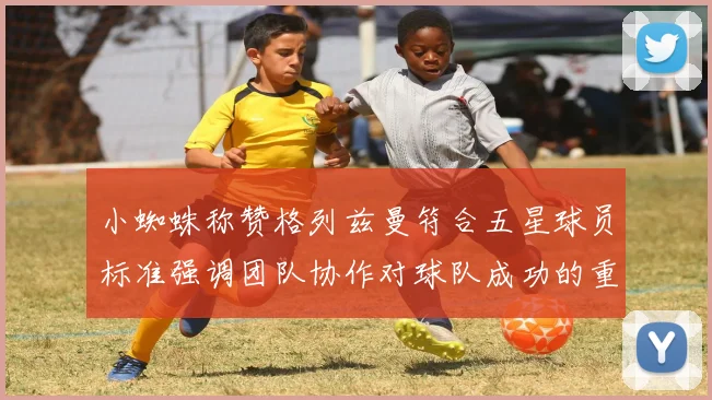 小蜘蛛称赞格列兹曼符合五星球员标准强调团队协作对球队成功的重要性