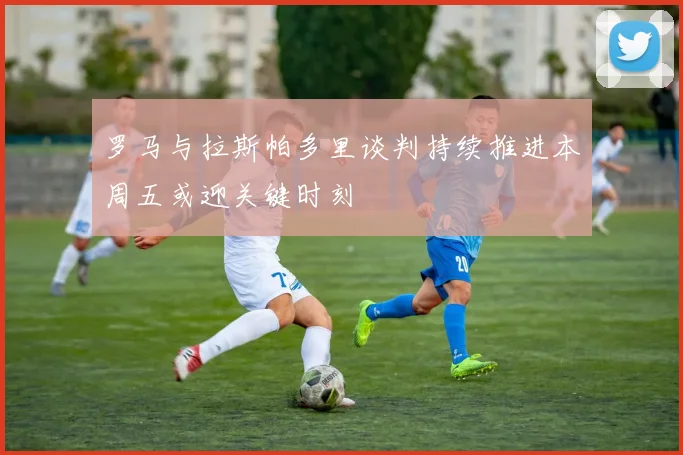 罗马与拉斯帕多里谈判持续推进本周五或迎关键时刻