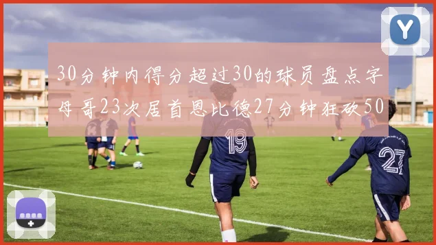 30分钟内得分超过30的球员盘点字母哥23次居首恩比德27分钟狂砍50分