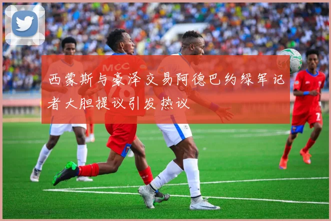 西蒙斯与豪泽交易阿德巴约绿军记者大胆提议引发热议