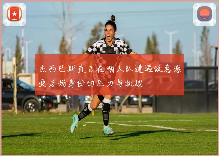 杰西巴斯直言在湖人队遭遇敌意感受后妈身份的压力与挑战