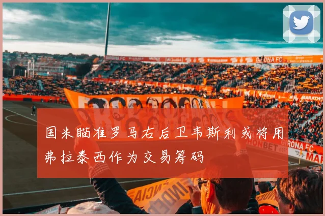 国米瞄准罗马右后卫韦斯利或将用弗拉泰西作为交易筹码
