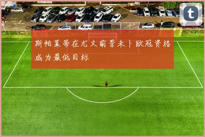 斯帕莱蒂在尤文前景未卜欧冠资格成为最低目标