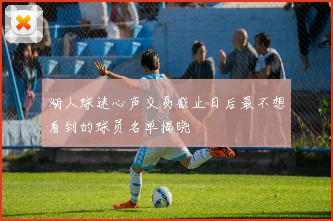 湖人球迷心声交易截止日后最不想看到的球员名单揭晓