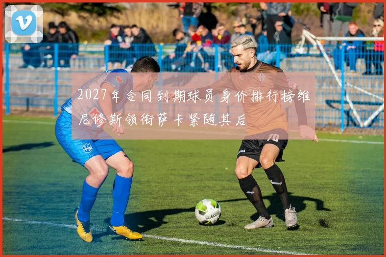 2027年合同到期球员身价排行榜维尼修斯领衔萨卡紧随其后