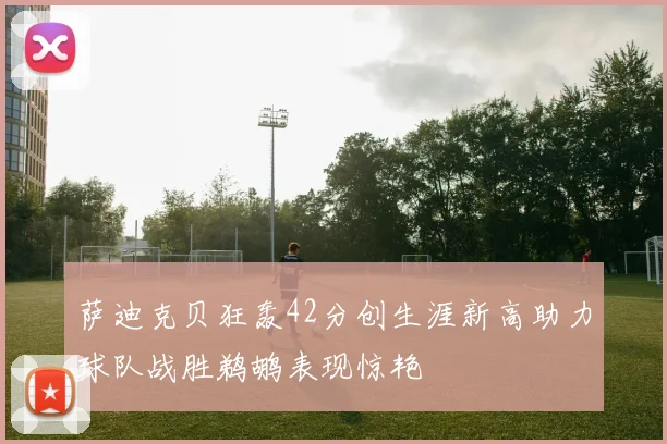 萨迪克贝狂轰42分创生涯新高助力球队战胜鹈鹕表现惊艳