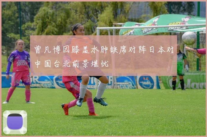 曾凡博因膝盖水肿缺席对阵日本对中国台北前景堪忧