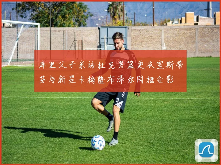 库里父子亲访杜克男篮更衣室斯蒂芬与新星卡梅隆布泽尔同框合影