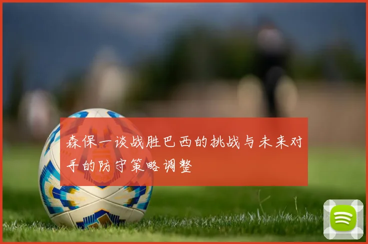 森保一谈战胜巴西的挑战与未来对手的防守策略调整