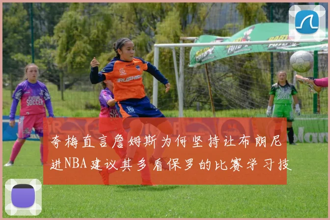 夸梅直言詹姆斯为何坚持让布朗尼进NBA建议其多看保罗的比赛学习技巧
