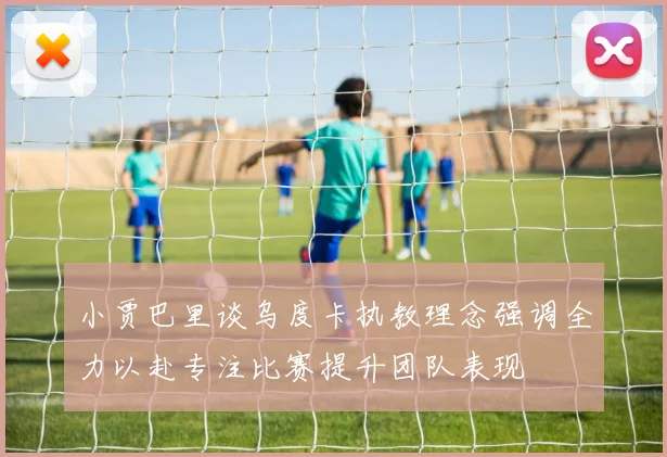 小贾巴里谈乌度卡执教理念强调全力以赴专注比赛提升团队表现