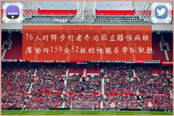 76人对阵步行者乔治因左膝伤病缺席场均159分52板的他能否带队取胜