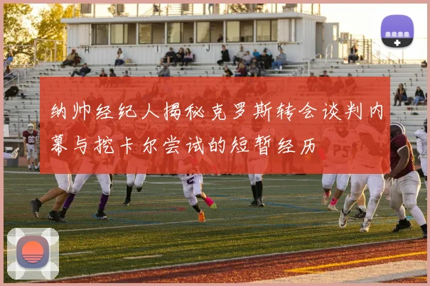 纳帅经纪人揭秘克罗斯转会谈判内幕与挖卡尔尝试的短暂经历