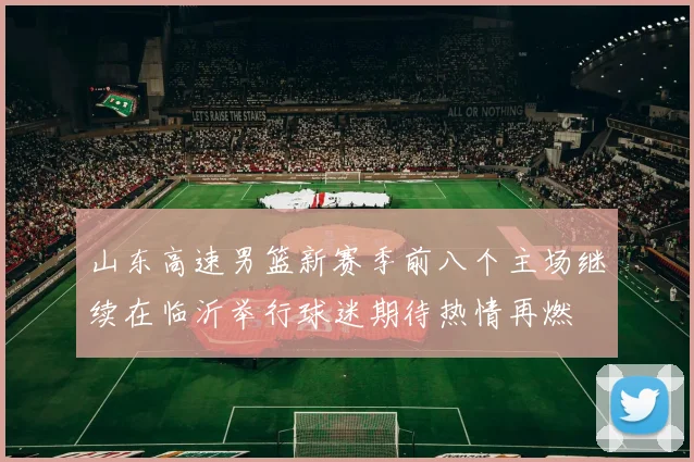 山东高速男篮新赛季前八个主场继续在临沂举行球迷期待热情再燃