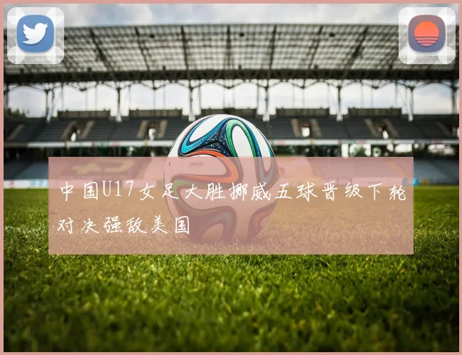 中国U17女足大胜挪威五球晋级下轮对决强敌美国