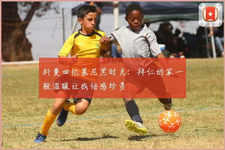 科曼回忆慕尼黑时光：拜仁的家一般温暖让我倍感珍贵