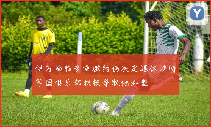 伊万面临多重邀约仍决定退休沙特等国俱乐部积极争取他加盟