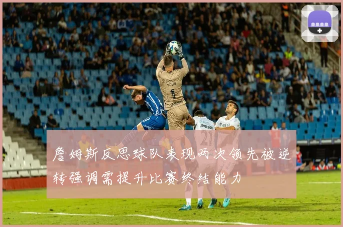 詹姆斯反思球队表现两次领先被逆转强调需提升比赛终结能力