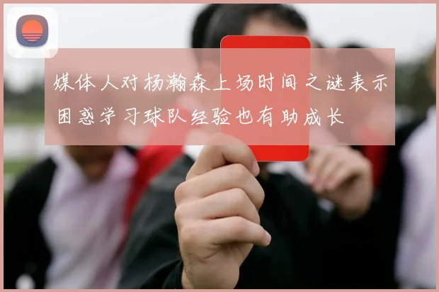 媒体人对杨瀚森上场时间之谜表示困惑学习球队经验也有助成长